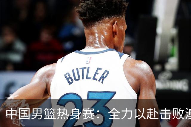 中国男篮热身赛：全力以赴击败澳大利亚，郭士强打造双塔阵容，央视直播